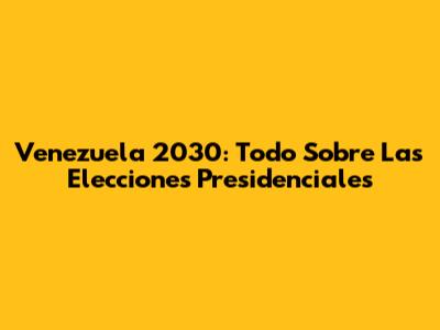 Venezuela 2030: Todo Sobre Las Elecciones Presidenciales