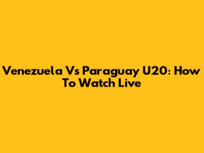 Venezuela Vs Paraguay U20: How To Watch Live