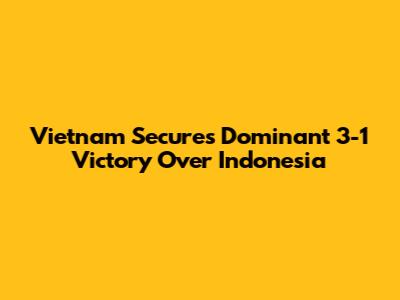 Vietnam Secures Dominant 3-1 Victory Over Indonesia