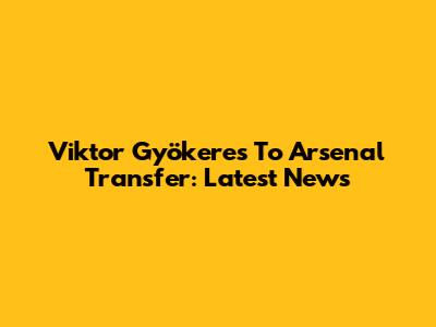 Viktor Gyökeres To Arsenal Transfer: Latest News