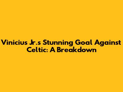 Vinicius Jr.'s Stunning Goal Against Celtic: A Breakdown
