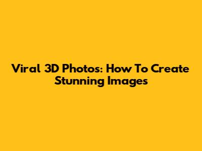 Viral 3D Photos: How To Create Stunning Images