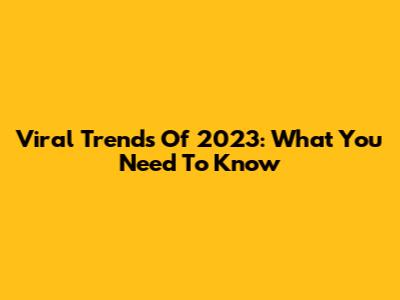Viral Trends Of 2023: What You Need To Know
