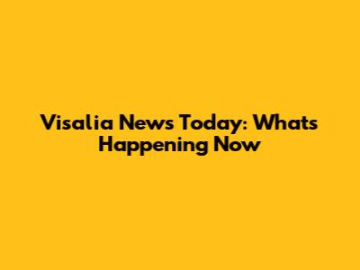 Visalia News Today: What's Happening Now
