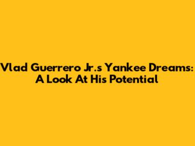 Vlad Guerrero Jr.'s Yankee Dreams: A Look At His Potential