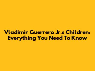 Vladimir Guerrero Jr.'s Children: Everything You Need To Know