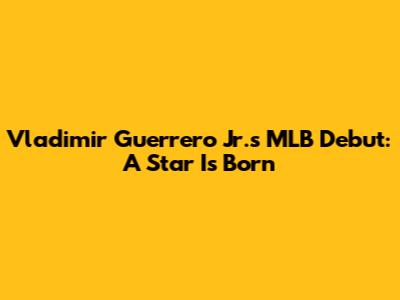 Vladimir Guerrero Jr.'s MLB Debut: A Star Is Born