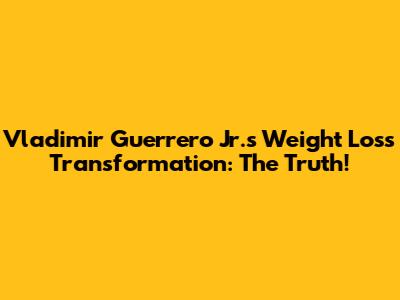 Vladimir Guerrero Jr.'s Weight Loss Transformation: The Truth!