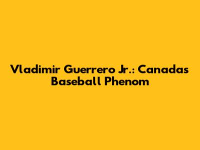 Vladimir Guerrero Jr.: Canada's Baseball Phenom