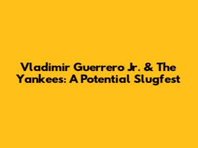 Vladimir Guerrero Jr. & The Yankees: A Potential Slugfest