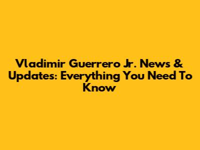 Vladimir Guerrero Jr. News & Updates: Everything You Need To Know