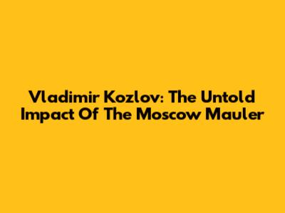 Vladimir Kozlov: The Untold Impact Of The Moscow Mauler