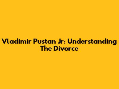 Vladimir Pustan Jr: Understanding The Divorce