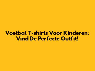 Voetbal T-shirts Voor Kinderen: Vind De Perfecte Outfit!