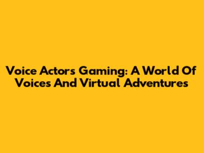 Voice Actors Gaming: A World Of Voices And Virtual Adventures