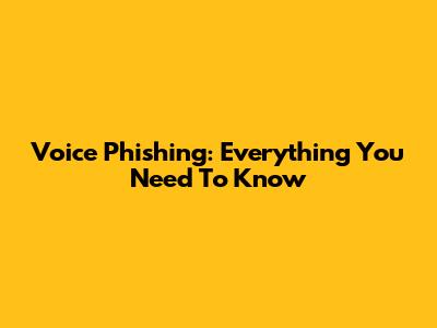 Voice Phishing: Everything You Need To Know
