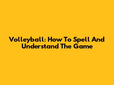 Volleyball: How To Spell And Understand The Game