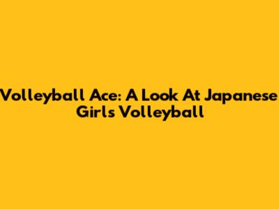 Volleyball Ace: A Look At Japanese Girls' Volleyball