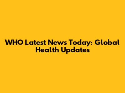 WHO Latest News Today: Global Health Updates