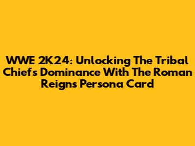 WWE 2K24: Unlocking The Tribal Chief's Dominance With The Roman Reigns Persona Card