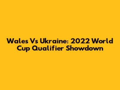 Wales Vs Ukraine: 2022 World Cup Qualifier Showdown