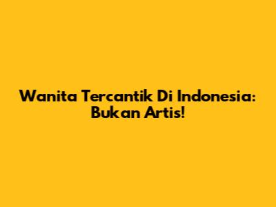 Wanita Tercantik Di Indonesia: Bukan Artis!