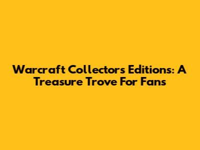 Warcraft Collector's Editions: A Treasure Trove For Fans