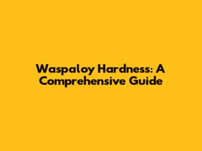 Waspaloy Hardness: A Comprehensive Guide