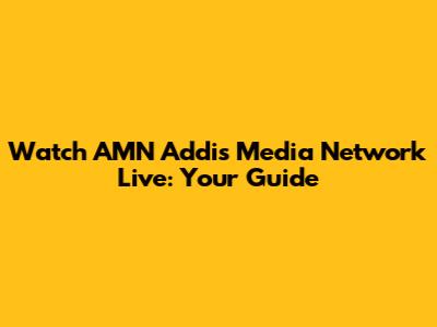 Watch AMN Addis Media Network Live: Your Guide