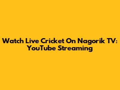 Watch Live Cricket On Nagorik TV: YouTube Streaming
