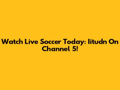 Watch Live Soccer Today: Iitudn On Channel 5!