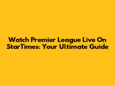 Watch Premier League Live On StarTimes: Your Ultimate Guide