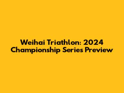 Weihai Triathlon: 2024 Championship Series Preview