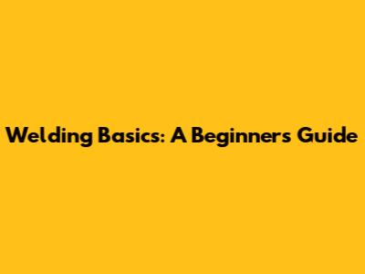 Welding Basics: A Beginner's Guide