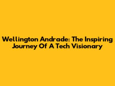 Wellington Andrade: The Inspiring Journey Of A Tech Visionary
