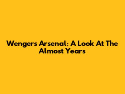Wenger's Arsenal: A Look At The 'Almost' Years
