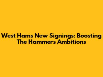 West Ham's New Signings: Boosting The Hammers' Ambitions