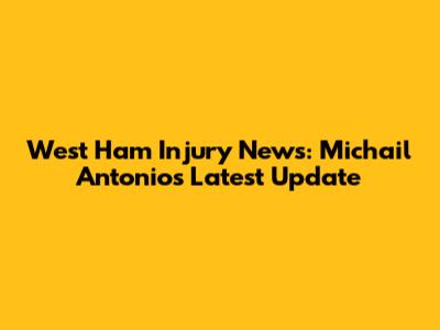 West Ham Injury News: Michail Antonio's Latest Update