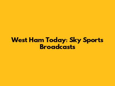 West Ham Today: Sky Sports Broadcasts