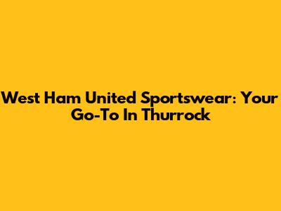 West Ham United Sportswear: Your Go-To In Thurrock