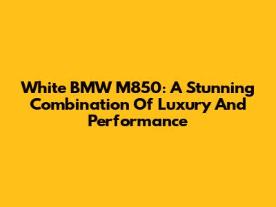 White BMW M850: A Stunning Combination Of Luxury And Performance