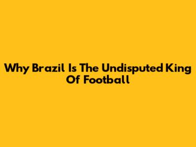Why Brazil Is The Undisputed King Of Football