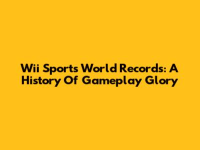 Wii Sports World Records: A History Of Gameplay Glory
