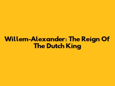 Willem-Alexander: The Reign Of The Dutch King