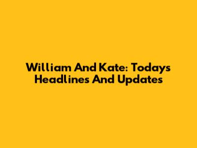 William And Kate: Today's Headlines And Updates