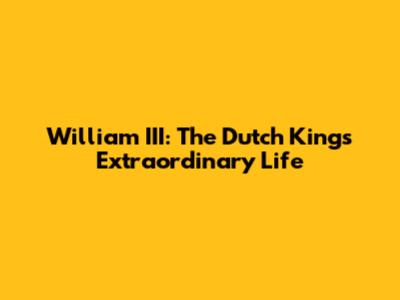 William III: The Dutch King's Extraordinary Life