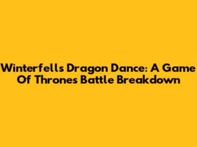 Winterfell's Dragon Dance: A Game Of Thrones Battle Breakdown