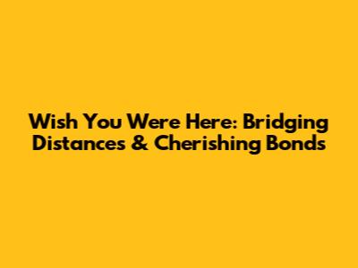 Wish You Were Here: Bridging Distances & Cherishing Bonds