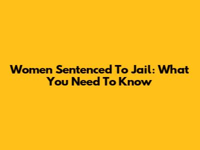 Women Sentenced To Jail: What You Need To Know