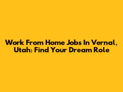 Work From Home Jobs In Vernal, Utah: Find Your Dream Role